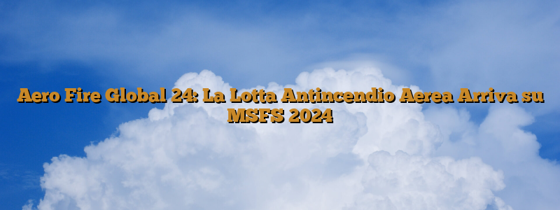 Aero Fire Global 24: La Lotta Antincendio Aerea Arriva su MSFS 2024